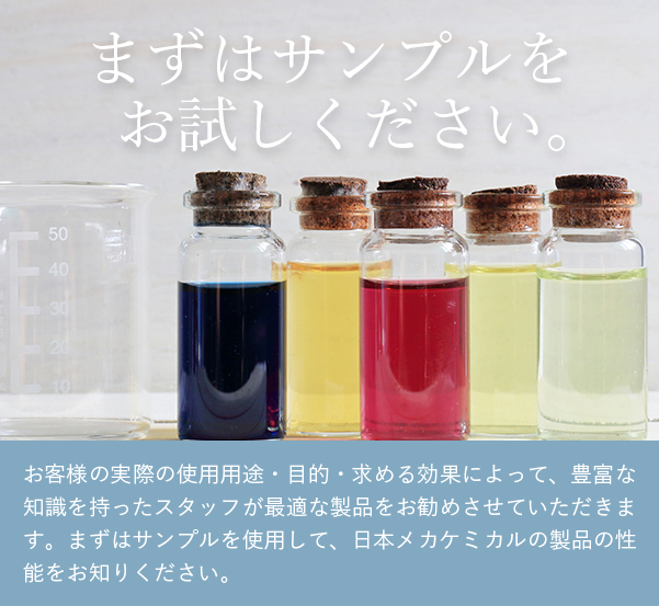 まずは、サンプルをお試しください。日本メカケミカルの化学薬品類は、購入前にすべてサンプルとして試験していただけます。お客様の実際の使用用途・目的・求める効果によって、豊富な知識を持ったスタッフが最適な製品をお勧めさせていただきます。まずはサンプルを使用して、日本メカケミカルの製品の性能をお知りください。サンプル請求はこちら